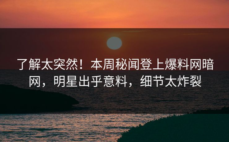 了解太突然!本周秘闻登上爆料网暗网,明星出乎意料,细节太炸裂