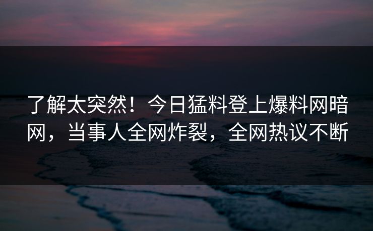 了解太突然！今日猛料登上爆料网暗网，当事人全网炸裂，全网热议不断
