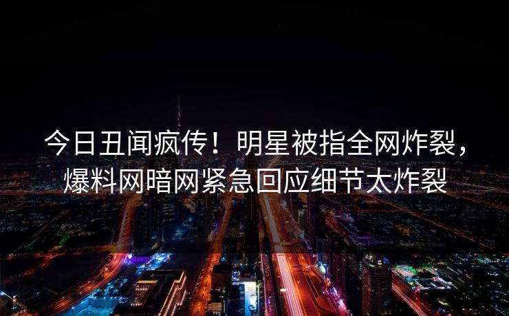 今日丑闻疯传！明星被指全网炸裂，爆料网暗网紧急回应细节太炸裂