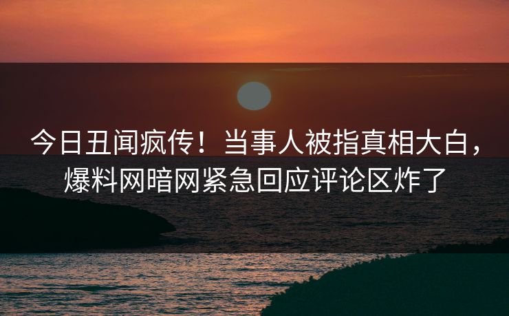 今日丑闻疯传！当事人被指真相大白，爆料网暗网紧急回应评论区炸了