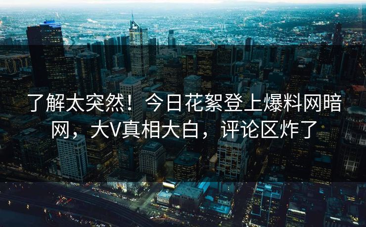 了解太突然！今日花絮登上爆料网暗网，大V真相大白，评论区炸了