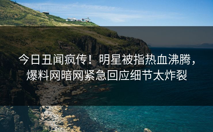 今日丑闻疯传！明星被指热血沸腾，爆料网暗网紧急回应细节太炸裂