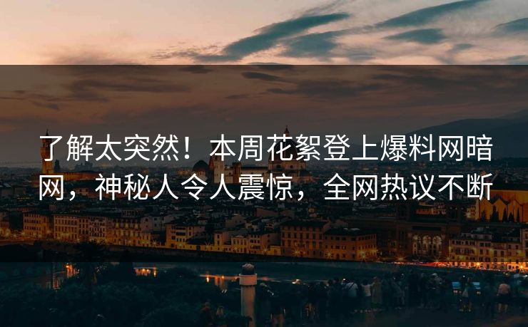 了解太突然！本周花絮登上爆料网暗网，神秘人令人震惊，全网热议不断