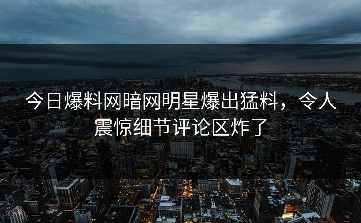 今日爆料网暗网明星爆出猛料，令人震惊细节评论区炸了