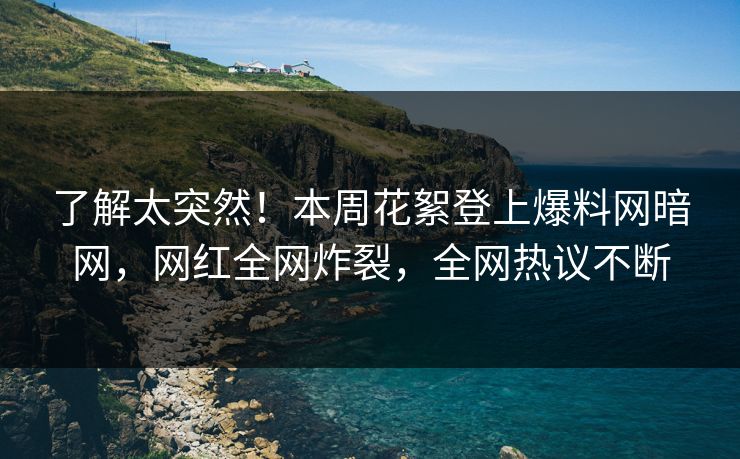 了解太突然！本周花絮登上爆料网暗网，网红全网炸裂，全网热议不断