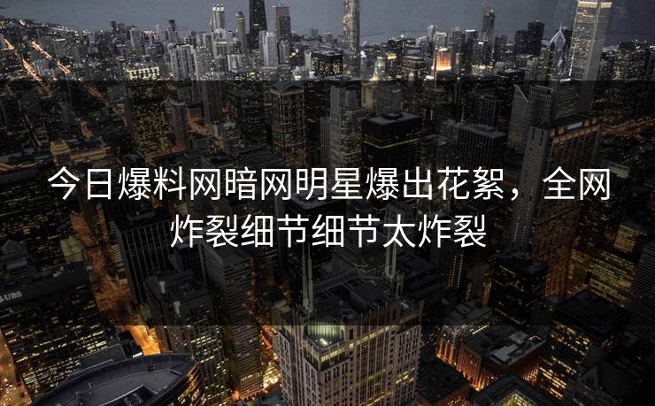 今日爆料网暗网明星爆出花絮，全网炸裂细节细节太炸裂