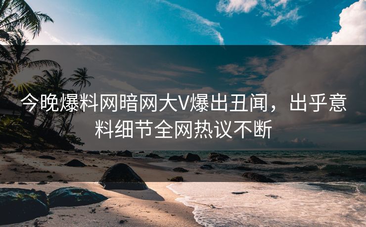 今晚爆料网暗网大V爆出丑闻，出乎意料细节全网热议不断