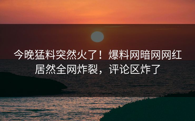 今晚猛料突然火了！爆料网暗网网红居然全网炸裂，评论区炸了