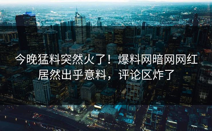 今晚猛料突然火了！爆料网暗网网红居然出乎意料，评论区炸了