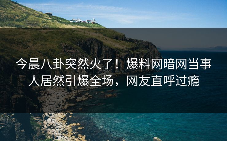今晨八卦突然火了！爆料网暗网当事人居然引爆全场，网友直呼过瘾