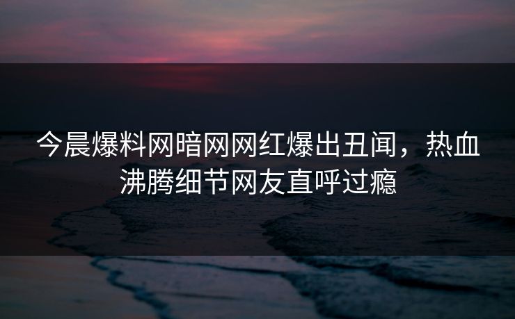 今晨爆料网暗网网红爆出丑闻，热血沸腾细节网友直呼过瘾