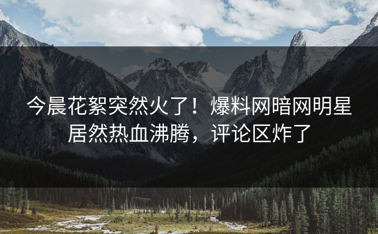 今晨花絮突然火了！爆料网暗网明星居然热血沸腾，评论区炸了
