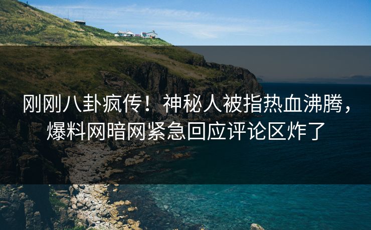 刚刚八卦疯传！神秘人被指热血沸腾，爆料网暗网紧急回应评论区炸了