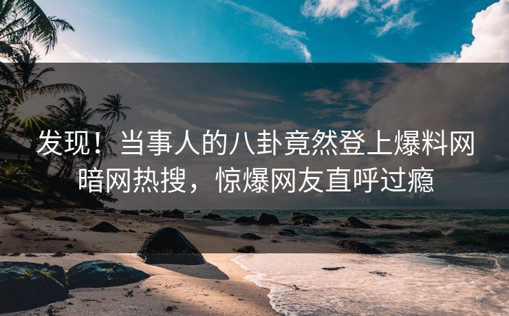 发现!当事人的八卦竟然登上爆料网暗网热搜,惊爆网友直呼过瘾