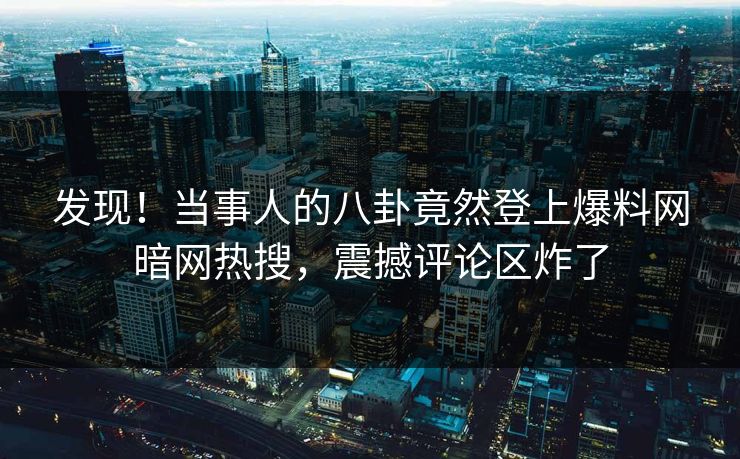 发现！当事人的八卦竟然登上爆料网暗网热搜，震撼评论区炸了
