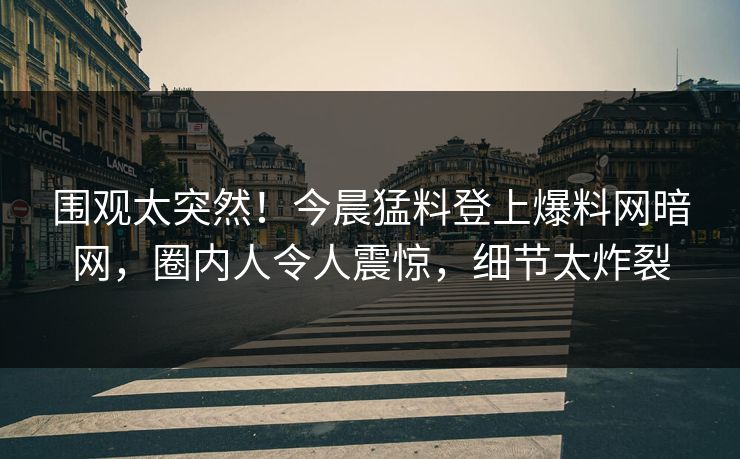 围观太突然！今晨猛料登上爆料网暗网，圈内人令人震惊，细节太炸裂