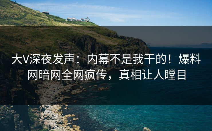 大V深夜发声：内幕不是我干的！爆料网暗网全网疯传，真相让人瞠目