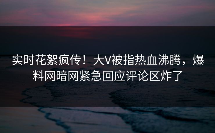 实时花絮疯传！大V被指热血沸腾，爆料网暗网紧急回应评论区炸了