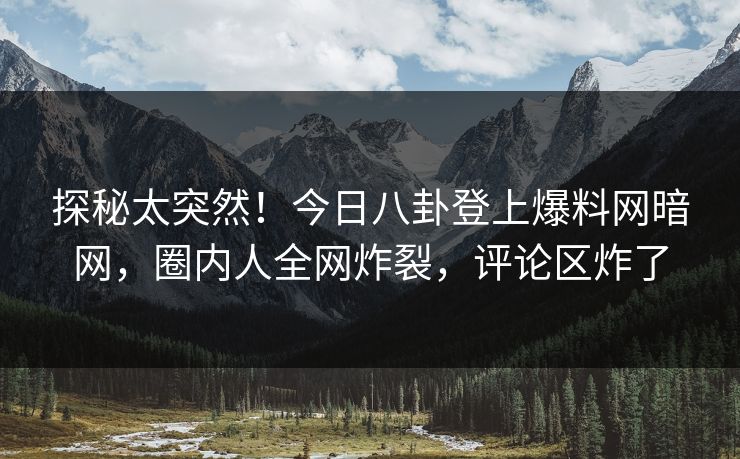探秘太突然！今日八卦登上爆料网暗网，圈内人全网炸裂，评论区炸了