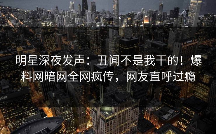 明星深夜发声：丑闻不是我干的！爆料网暗网全网疯传，网友直呼过瘾