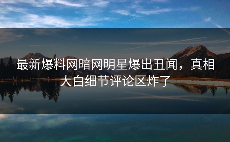 最新爆料网暗网明星爆出丑闻，真相大白细节评论区炸了