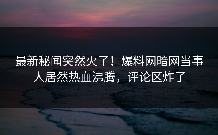 最新秘闻突然火了！爆料网暗网当事人居然热血沸腾，评论区炸了