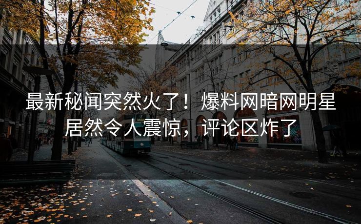 最新秘闻突然火了！爆料网暗网明星居然令人震惊，评论区炸了