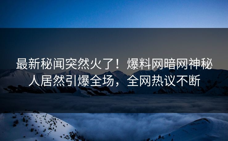 最新秘闻突然火了！爆料网暗网神秘人居然引爆全场，全网热议不断