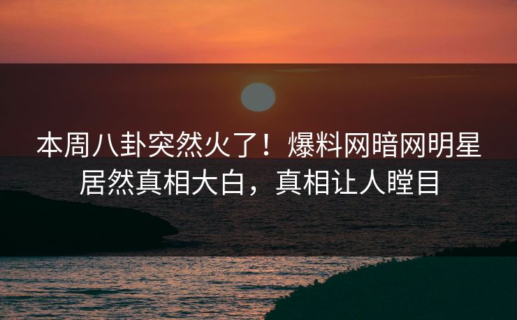 本周八卦突然火了！爆料网暗网明星居然真相大白，真相让人瞠目