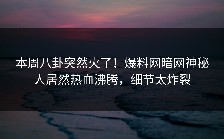 本周八卦突然火了！爆料网暗网神秘人居然热血沸腾，细节太炸裂