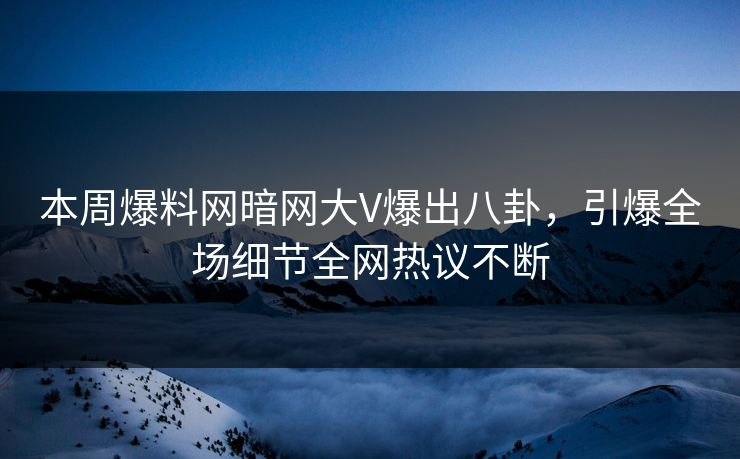 本周爆料网暗网大V爆出八卦，引爆全场细节全网热议不断