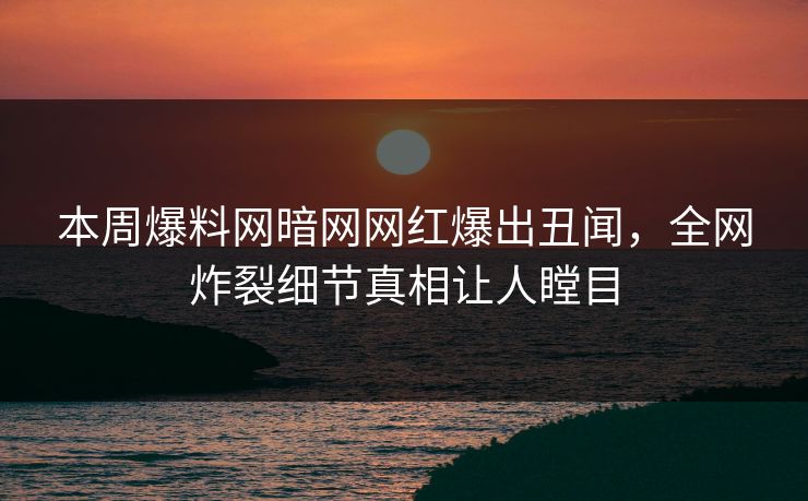 本周爆料网暗网网红爆出丑闻，全网炸裂细节真相让人瞠目