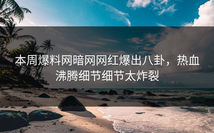 本周爆料网暗网网红爆出八卦，热血沸腾细节细节太炸裂