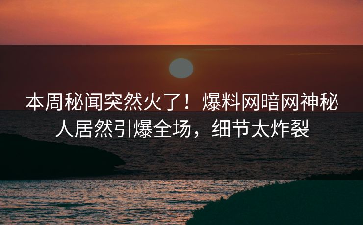 本周秘闻突然火了！爆料网暗网神秘人居然引爆全场，细节太炸裂