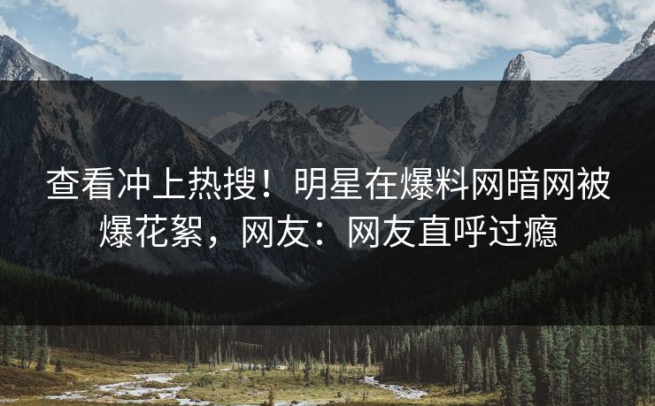 查看冲上热搜！明星在爆料网暗网被爆花絮，网友：网友直呼过瘾