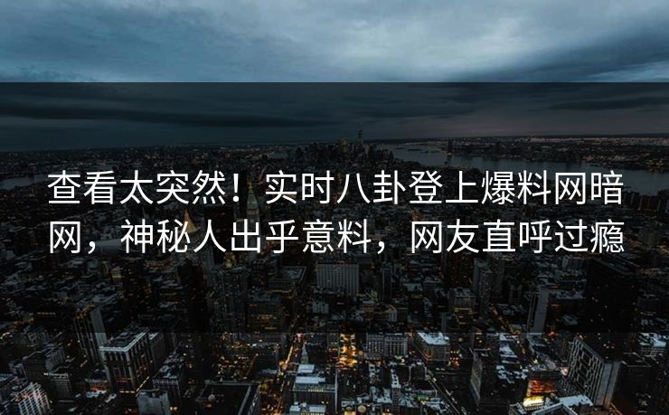 查看太突然！实时八卦登上爆料网暗网，神秘人出乎意料，网友直呼过瘾