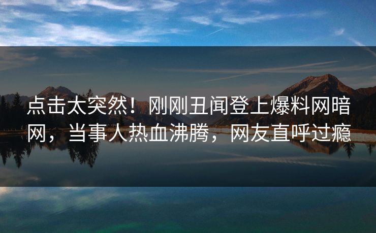 点击太突然！刚刚丑闻登上爆料网暗网，当事人热血沸腾，网友直呼过瘾