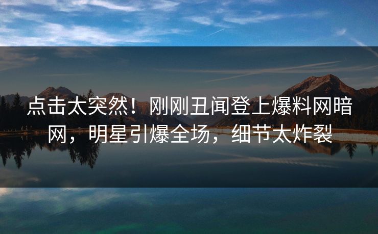 点击太突然！刚刚丑闻登上爆料网暗网，明星引爆全场，细节太炸裂