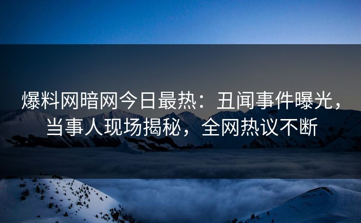 爆料网暗网今日最热：丑闻事件曝光，当事人现场揭秘，全网热议不断
