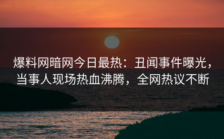 爆料网暗网今日最热：丑闻事件曝光，当事人现场热血沸腾，全网热议不断