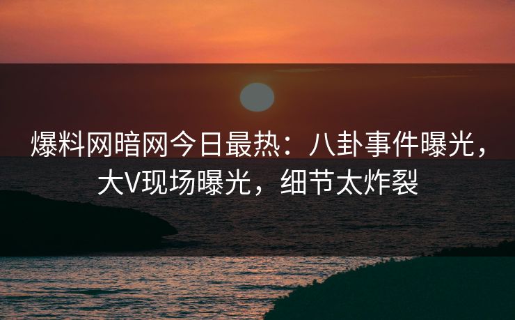 爆料网暗网今日最热：八卦事件曝光，大V现场曝光，细节太炸裂