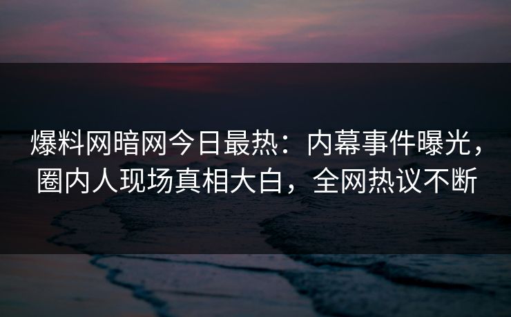 爆料网暗网今日最热:内幕事件曝光,圈内人现场真相大白,全网热议不断