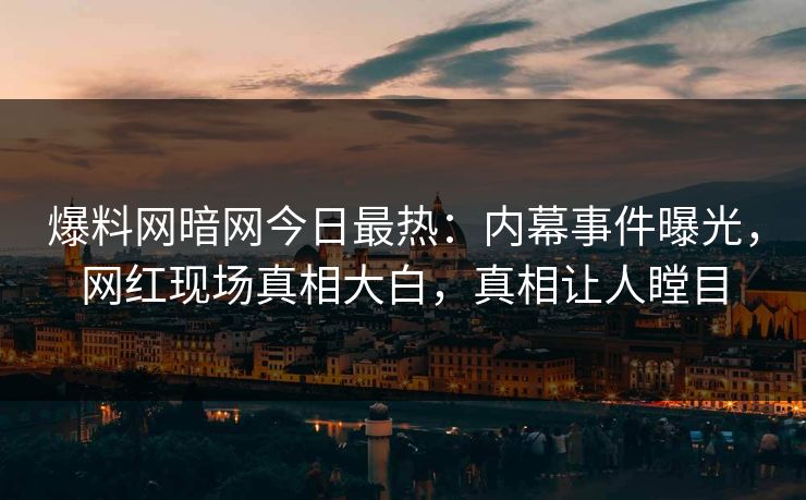 爆料网暗网今日最热：内幕事件曝光，网红现场真相大白，真相让人瞠目