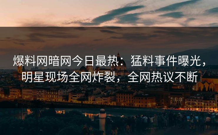 爆料网暗网今日最热：猛料事件曝光，明星现场全网炸裂，全网热议不断