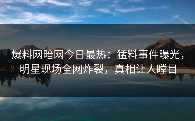 爆料网暗网今日最热：猛料事件曝光，明星现场全网炸裂，真相让人瞠目