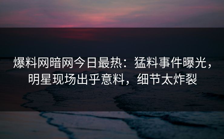 爆料网暗网今日最热：猛料事件曝光，明星现场出乎意料，细节太炸裂