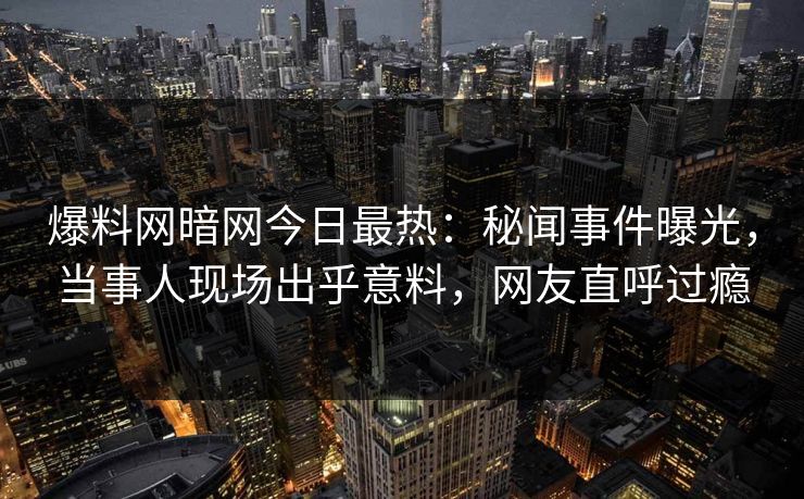 爆料网暗网今日最热：秘闻事件曝光，当事人现场出乎意料，网友直呼过瘾