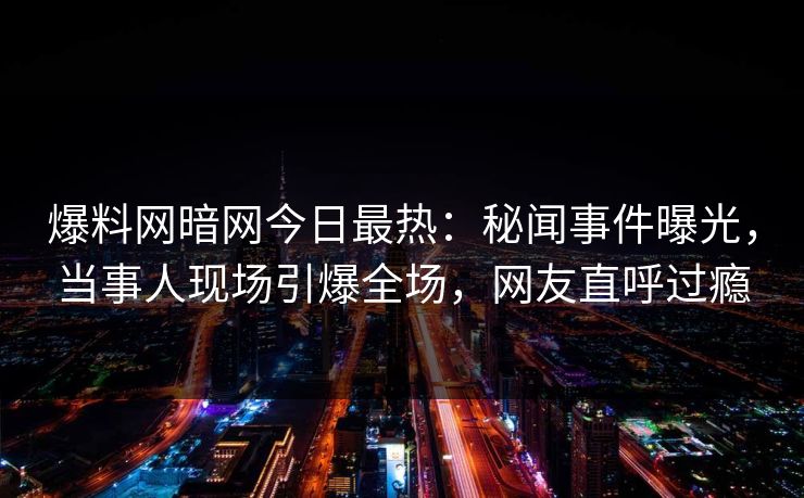爆料网暗网今日最热：秘闻事件曝光，当事人现场引爆全场，网友直呼过瘾