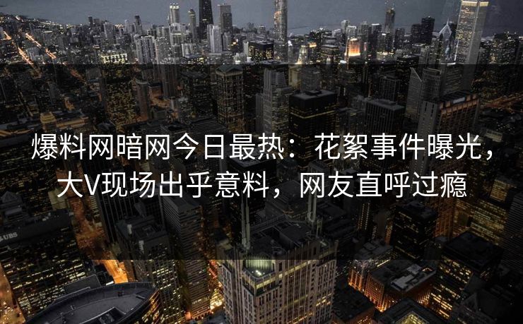 爆料网暗网今日最热：花絮事件曝光，大V现场出乎意料，网友直呼过瘾