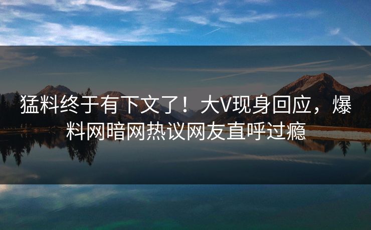 猛料终于有下文了!大V现身回应,爆料网暗网热议网友直呼过瘾